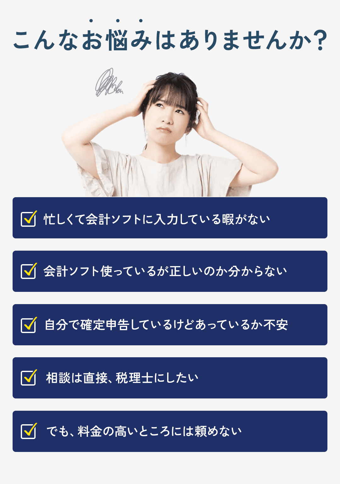 こんな悩みはありませんか？ ・忙しくて会計ソフトに入力している暇がない。 ・会計ソフト使っているが正しいのか分からない ・自分で確定申告しているけどあっているか不安。 ・相談は直接、税理士にしたい。 ・でも、料金の高いところには頼めない。