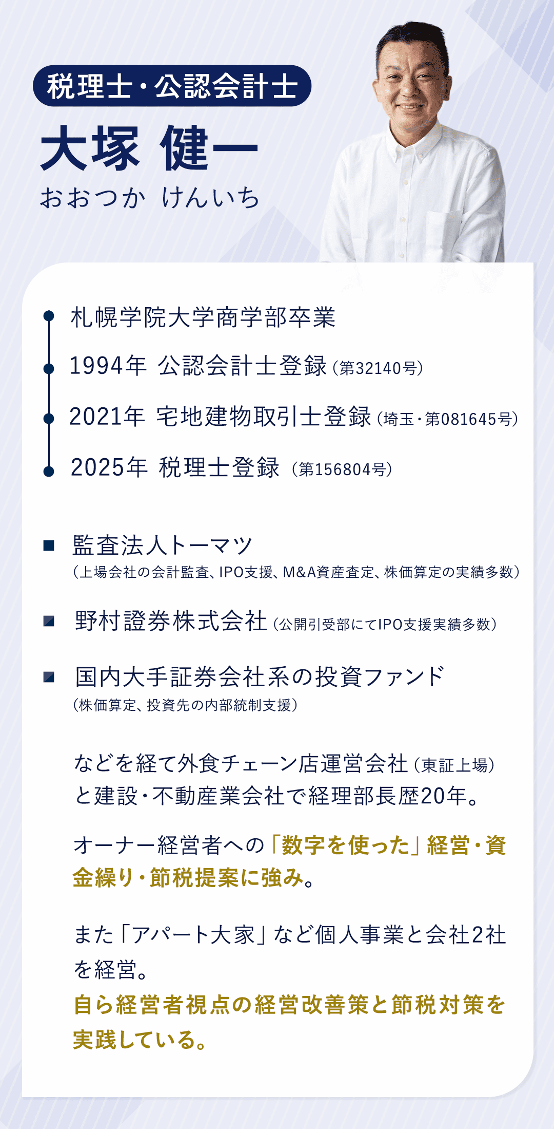 【実績・経歴】 税理士・公認会計士　大塚　健一（おおつか　けんいち） 札幌学院大学商学部卒業 1994年　公認会計士登録（第32140号） 2021年　宅地建物取引士登録（埼玉・第081645号）2025年税理士登録（第156804号）←２０２５年６月末までに開業登録予定 監査法人トーマツ（上場会社の会計監査、IPO支援、M&A資産査定、株価算定の実績多数） 野村證券株式会社（公開引受部にてIPO支援実績多数） 国内大手証券会社系の投資ファンド（株価算定、投資先の内部統制支援）などを経て 外食チェーン店運営会社（東証上場）と 建設・不動産業会社で経理部長歴20年。 オーナー経営者への「数字を使った」経営・資金繰り・節税提案に強み。 また「アパート大家」など個人事業と会社2社を経営。 自ら経営者視点の経営改善策と節税対策を実践している。