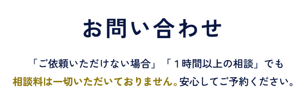 お問い合わせ 「ご依頼いただけない場合」「１時間以上の相談」でも相談料は一切いただいておりません。 安心してご予約ください。